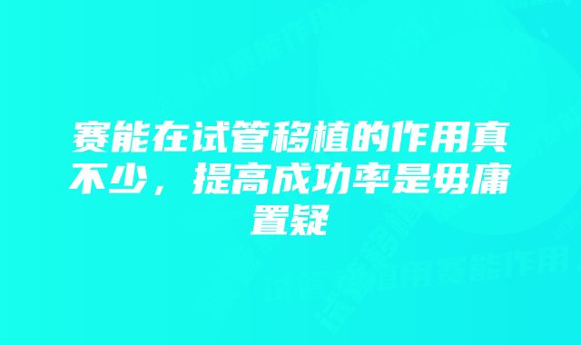 赛能在试管移植的作用真不少，提高成功率是毋庸置疑