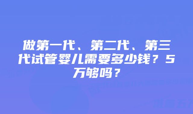 做第一代、第二代、第三代试管婴儿需要多少钱？5万够吗？