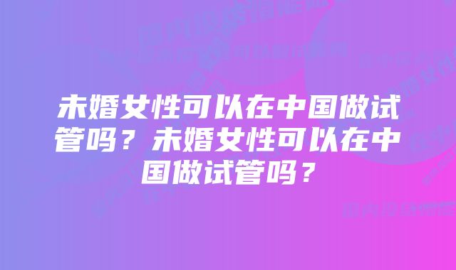 未婚女性可以在中国做试管吗？未婚女性可以在中国做试管吗？