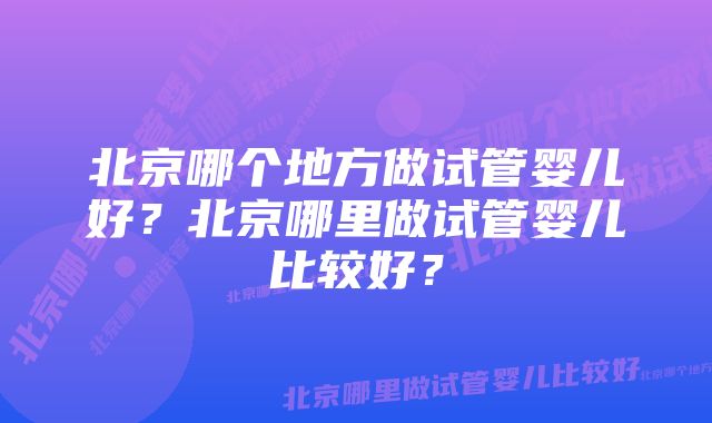 北京哪个地方做试管婴儿好？北京哪里做试管婴儿比较好？