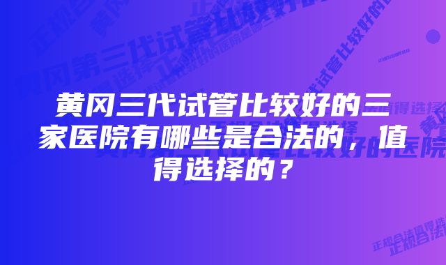 黄冈三代试管比较好的三家医院有哪些是合法的，值得选择的？