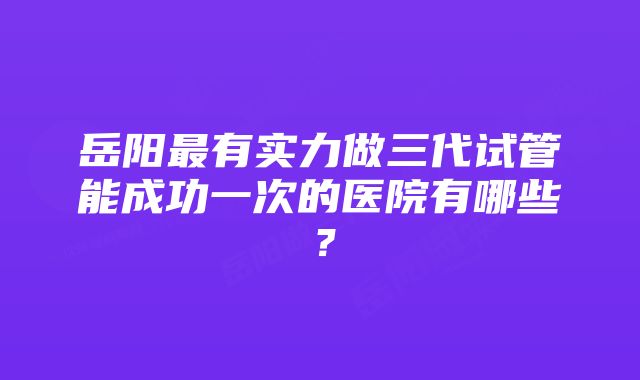 岳阳最有实力做三代试管能成功一次的医院有哪些？