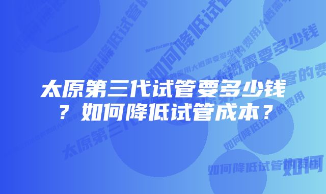 太原第三代试管要多少钱？如何降低试管成本？