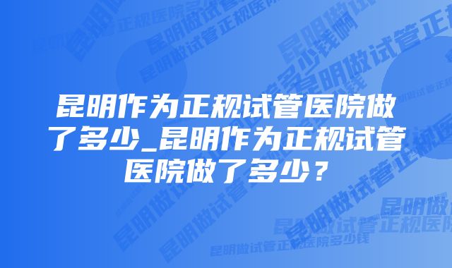 昆明作为正规试管医院做了多少_昆明作为正规试管医院做了多少？