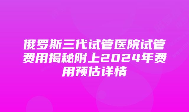 俄罗斯三代试管医院试管费用揭秘附上2024年费用预估详情