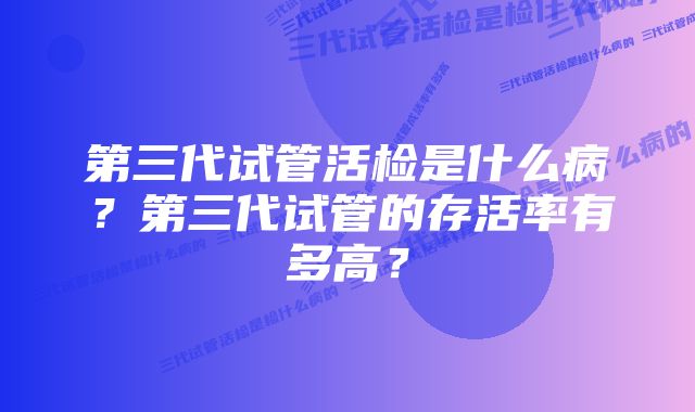 第三代试管活检是什么病？第三代试管的存活率有多高？