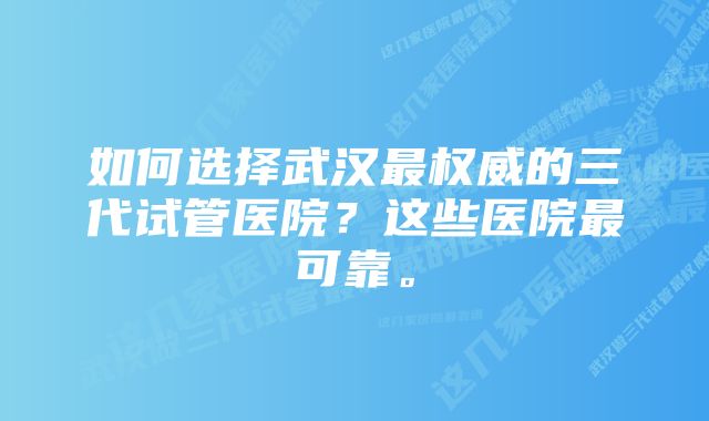 如何选择武汉最权威的三代试管医院？这些医院最可靠。