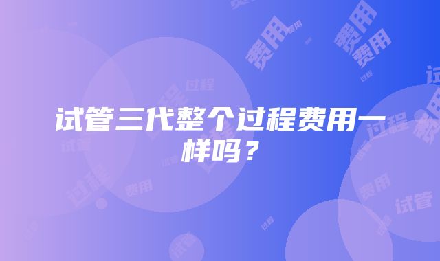 试管三代整个过程费用一样吗？