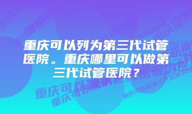 重庆可以列为第三代试管医院。重庆哪里可以做第三代试管医院？