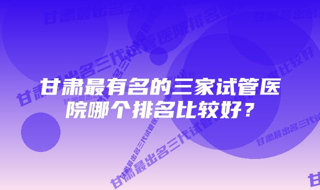 甘肃最有名的三家试管医院哪个排名比较好？