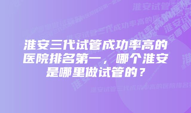 淮安三代试管成功率高的医院排名第一，哪个淮安是哪里做试管的？