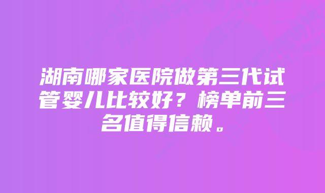 湖南哪家医院做第三代试管婴儿比较好？榜单前三名值得信赖。