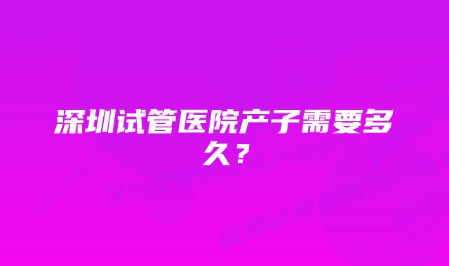 深圳试管医院产子需要多久？