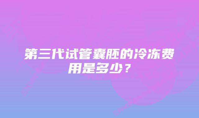 第三代试管囊胚的冷冻费用是多少？