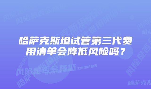 哈萨克斯坦试管第三代费用清单会降低风险吗？