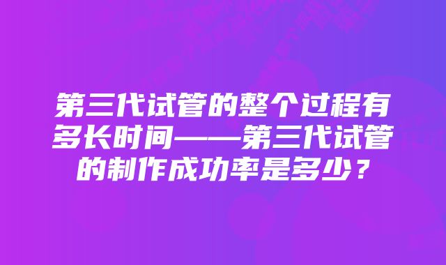 第三代试管的整个过程有多长时间——第三代试管的制作成功率是多少？