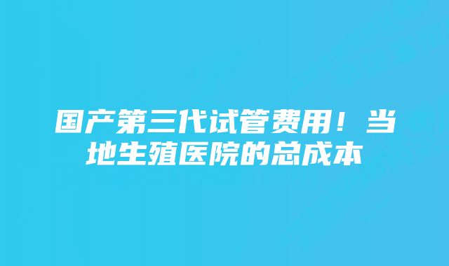 国产第三代试管费用！当地生殖医院的总成本