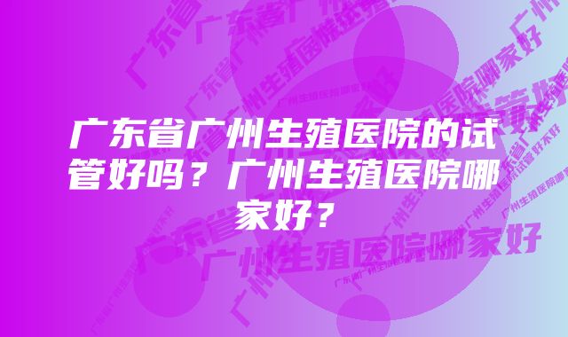 广东省广州生殖医院的试管好吗？广州生殖医院哪家好？