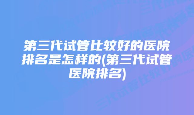 第三代试管比较好的医院排名是怎样的(第三代试管医院排名)