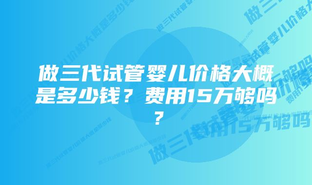 做三代试管婴儿价格大概是多少钱？费用15万够吗？