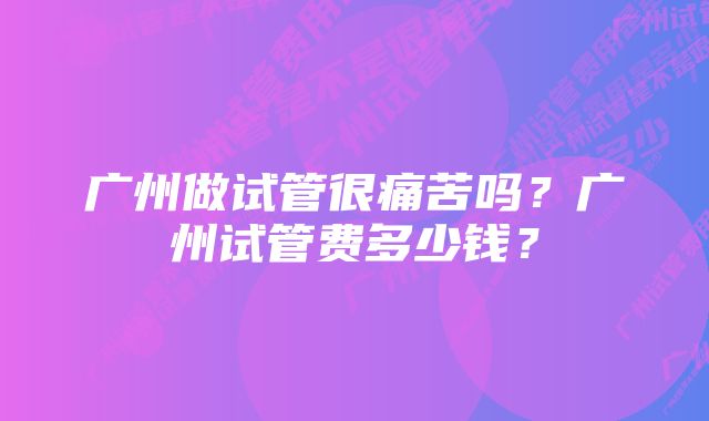 广州做试管很痛苦吗？广州试管费多少钱？