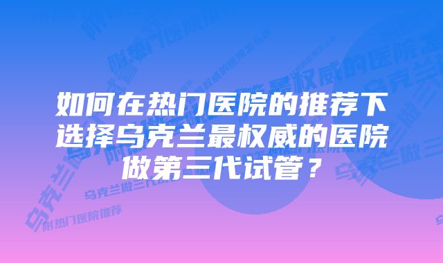 如何在热门医院的推荐下选择乌克兰最权威的医院做第三代试管？