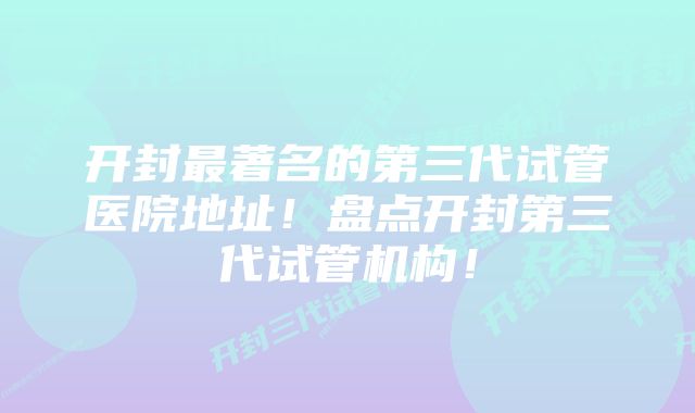 开封最著名的第三代试管医院地址！盘点开封第三代试管机构！