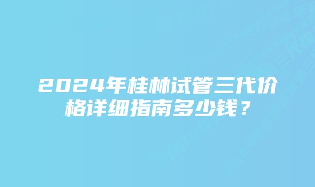 2024年桂林试管三代价格详细指南多少钱？