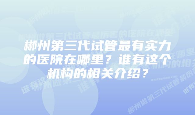 郴州第三代试管最有实力的医院在哪里？谁有这个机构的相关介绍？