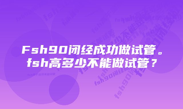 Fsh90闭经成功做试管。fsh高多少不能做试管？