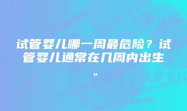 试管婴儿哪一周最危险？试管婴儿通常在几周内出生。