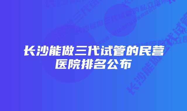 长沙能做三代试管的民营医院排名公布