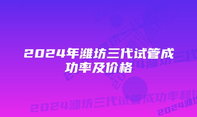 2024年潍坊三代试管成功率及价格