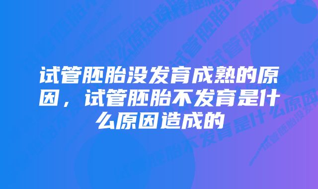 试管胚胎没发育成熟的原因，试管胚胎不发育是什么原因造成的