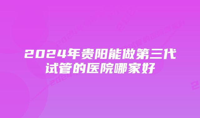 2024年贵阳能做第三代试管的医院哪家好