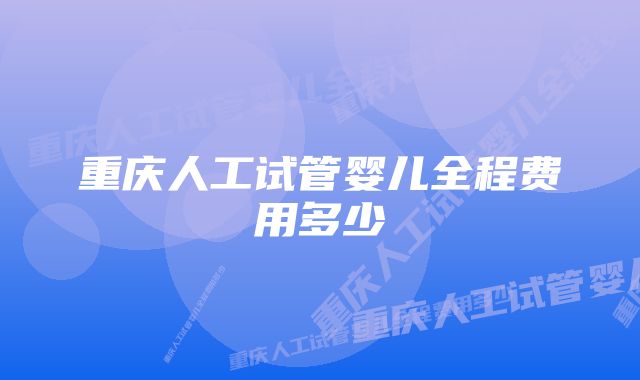 重庆人工试管婴儿全程费用多少