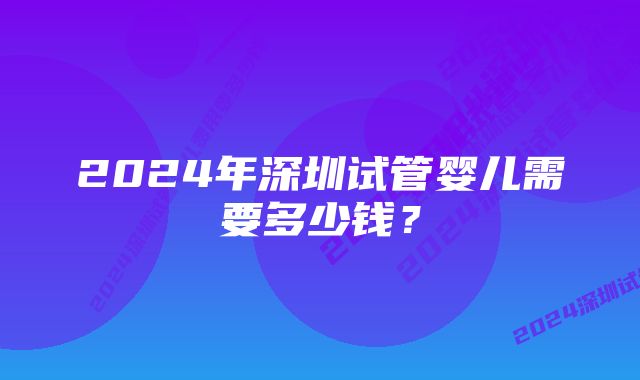 2024年深圳试管婴儿需要多少钱？