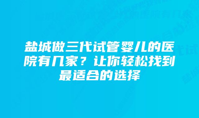 盐城做三代试管婴儿的医院有几家？让你轻松找到最适合的选择