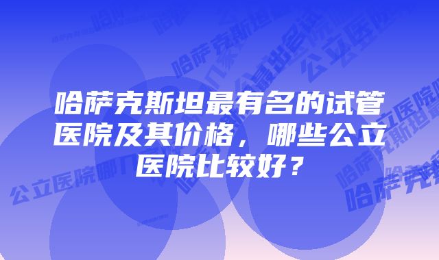 哈萨克斯坦最有名的试管医院及其价格，哪些公立医院比较好？