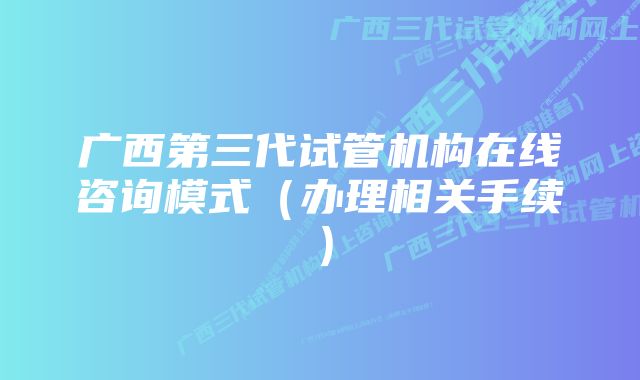 广西第三代试管机构在线咨询模式（办理相关手续）