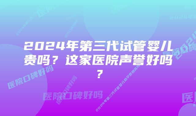 2024年第三代试管婴儿贵吗？这家医院声誉好吗？