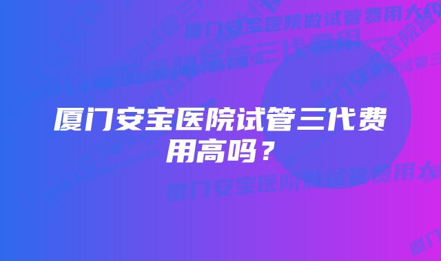 厦门安宝医院试管三代费用高吗？