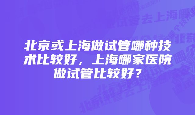 北京或上海做试管哪种技术比较好，上海哪家医院做试管比较好？