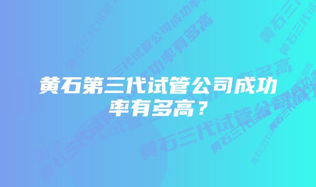 黄石第三代试管公司成功率有多高？