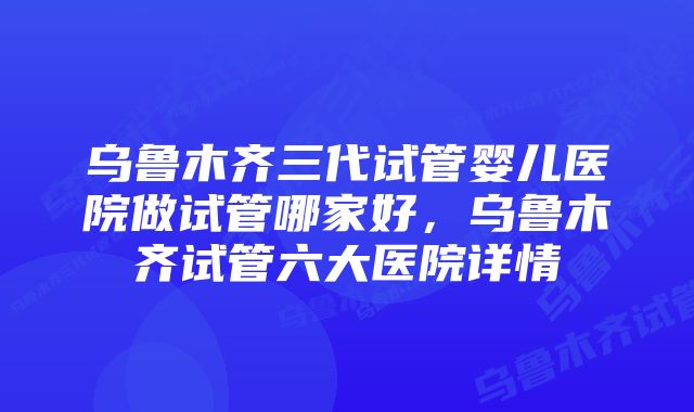 乌鲁木齐三代试管婴儿医院做试管哪家好，乌鲁木齐试管六大医院详情