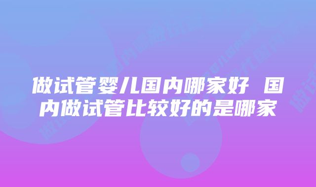 做试管婴儿国内哪家好 国内做试管比较好的是哪家