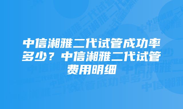 中信湘雅二代试管成功率多少？中信湘雅二代试管费用明细