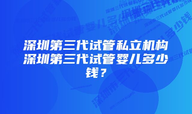 深圳第三代试管私立机构深圳第三代试管婴儿多少钱？