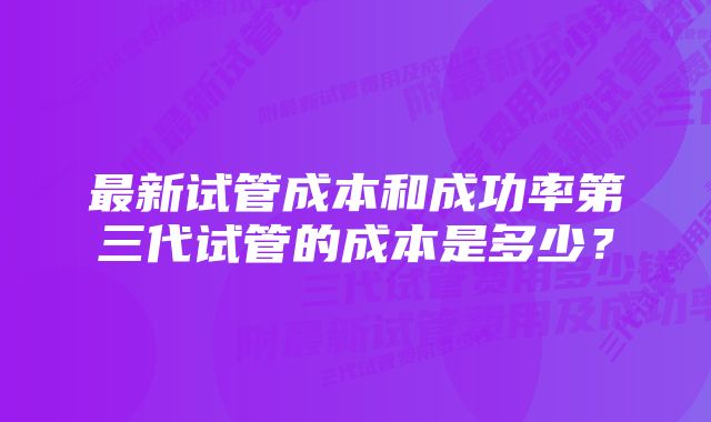 最新试管成本和成功率第三代试管的成本是多少？