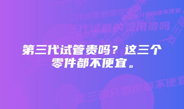 第三代试管贵吗？这三个零件都不便宜。